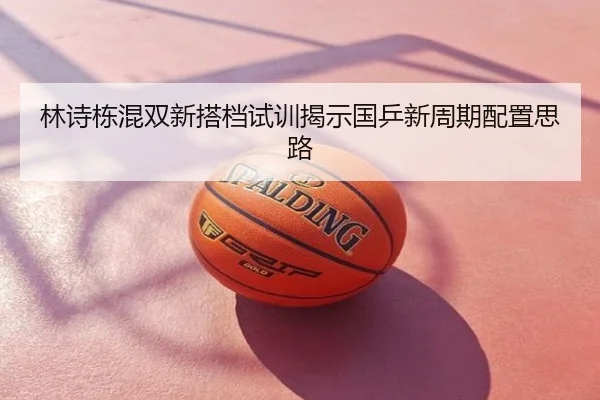 林诗栋混双新搭档试训揭示国乒新周期配置思路